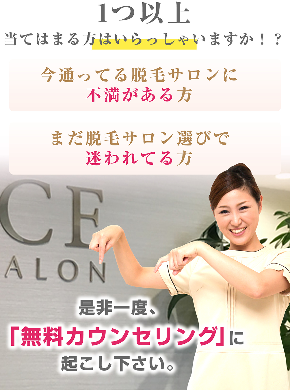 1つ以上当てはまる方はいらっしゃいますか！？今通ってる脱毛サロンに不満がある方、まだ脱毛サロン選びで迷われてる方、是非一度、「無料カウンセリング」にお越し下さい。