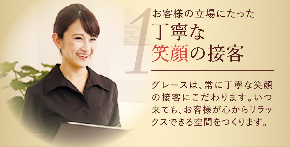お客様の立場にたった丁寧な笑顔の接客 グレースは、常に丁寧な笑顔の接客にこだわります。いつ来ても、お客様が心からリラックスできる空間をつくります。 