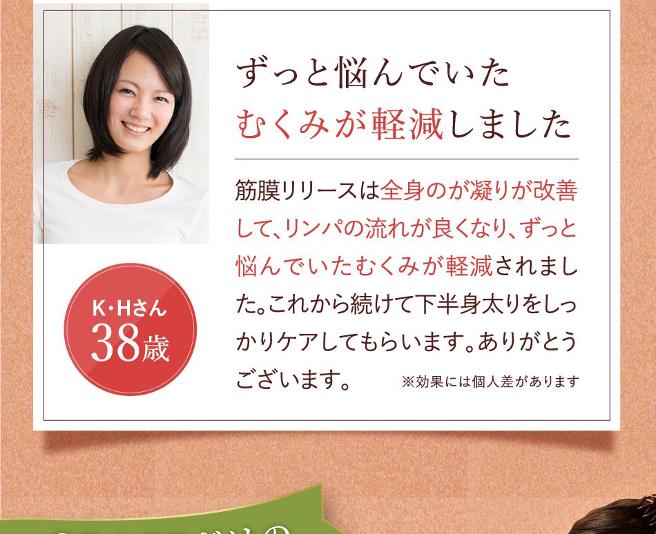 ずっと悩んでいたむくみが軽減しました 筋膜リリースは全身のが凝りが改善して、リンパの流れが良くなり、ずっと悩んでいたむくみが軽減されました。これから続けて下半身太りをしっかりケアしてもらいます。ありがとうございます。