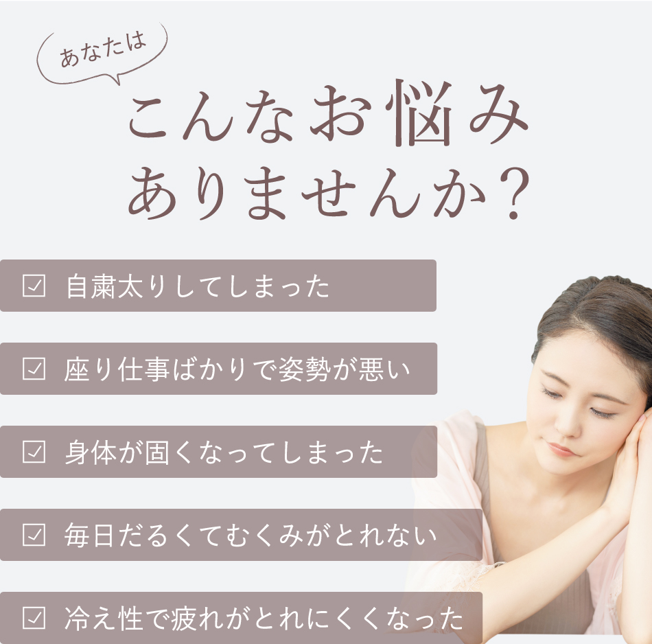 あなたはこんなお悩みありませんか？ 自粛部取りしてしまった　座り仕事ばかりで姿勢が悪い 毎日だるくてむくみがとれない 冷え性で疲れがとれにくくなった